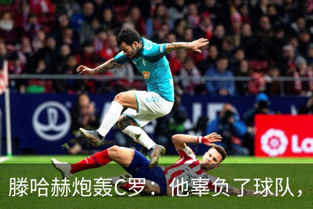 滕哈赫炮轰C罗：他辜负了球队，也辜负了我